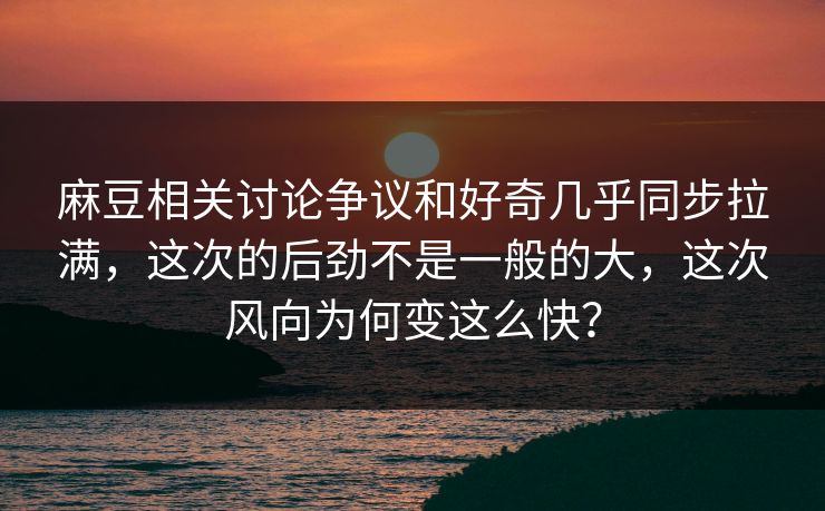 麻豆相关讨论争议和好奇几乎同步拉满，这次的后劲不是一般的大，这次风向为何变这么快？
