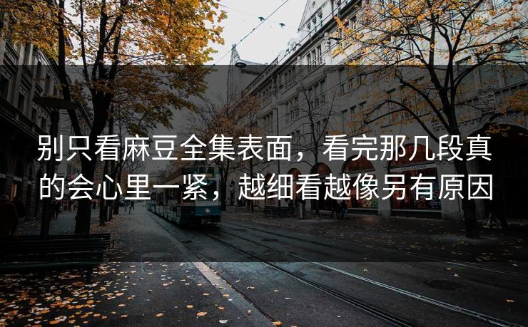 别只看麻豆全集表面，看完那几段真的会心里一紧，越细看越像另有原因