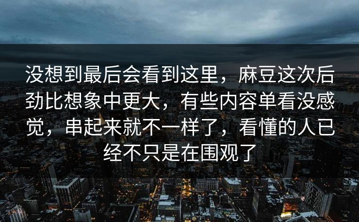 没想到最后会看到这里，麻豆这次后劲比想象中更大，有些内容单看没感觉，串起来就不一样了，看懂的人已经不只是在围观了