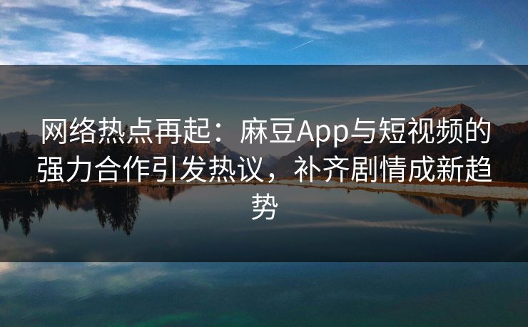 网络热点再起：麻豆App与短视频的强力合作引发热议，补齐剧情成新趋势