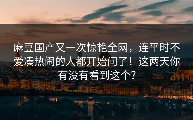 麻豆国产又一次惊艳全网，连平时不爱凑热闹的人都开始问了！这两天你有没有看到这个？
