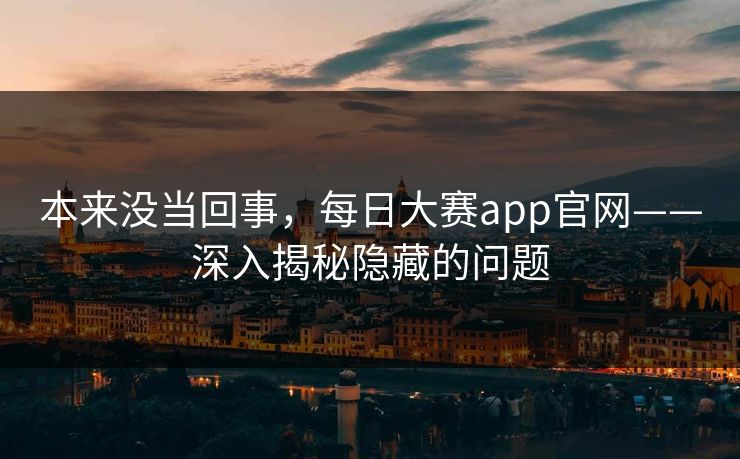 本来没当回事，每日大赛app官网——深入揭秘隐藏的问题