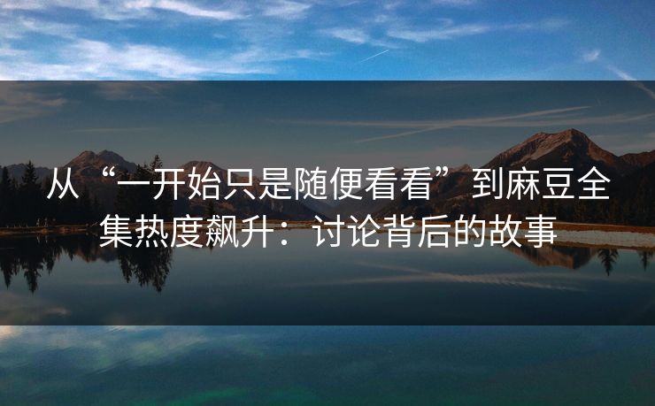 从“一开始只是随便看看”到麻豆全集热度飙升：讨论背后的故事
