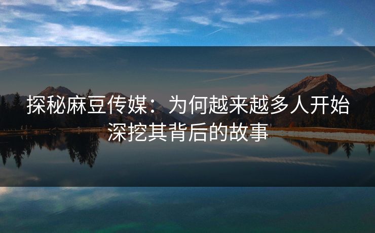 探秘麻豆传媒:为何越来越多人开始深挖其背后的故事