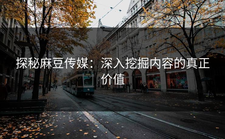探秘麻豆传媒：深入挖掘内容的真正价值
