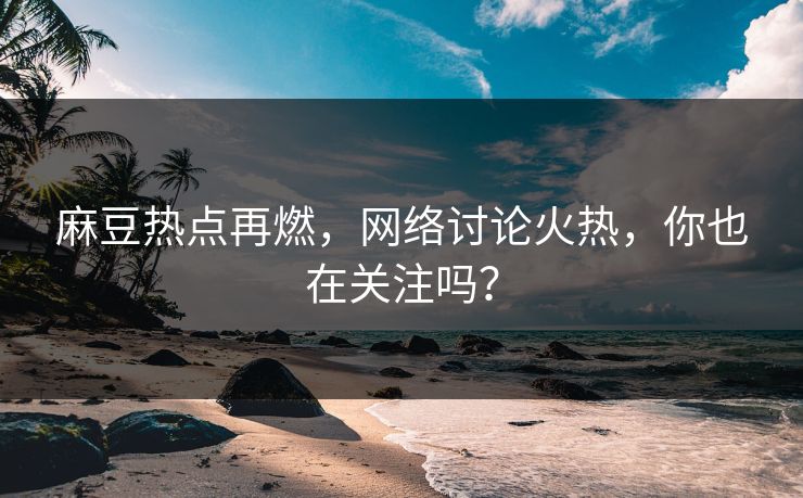 麻豆热点再燃，网络讨论火热，你也在关注吗？