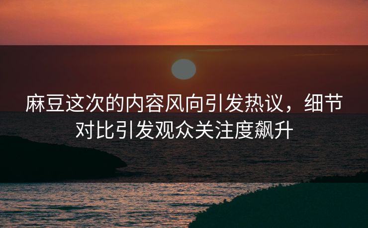 麻豆这次的内容风向引发热议，细节对比引发观众关注度飙升