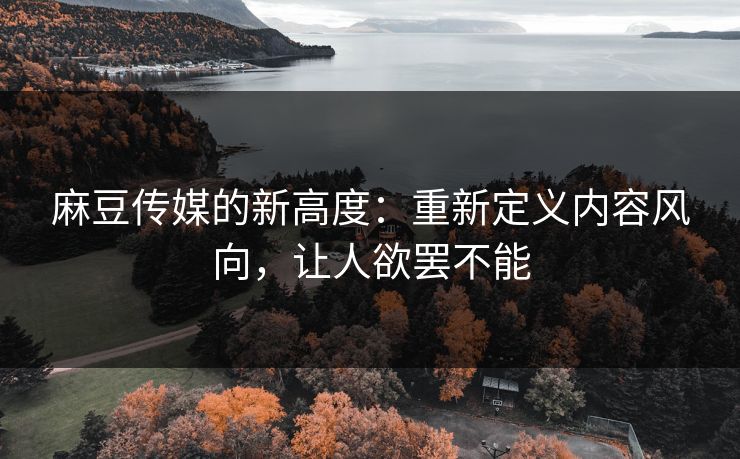 麻豆传媒的新高度：重新定义内容风向，让人欲罢不能