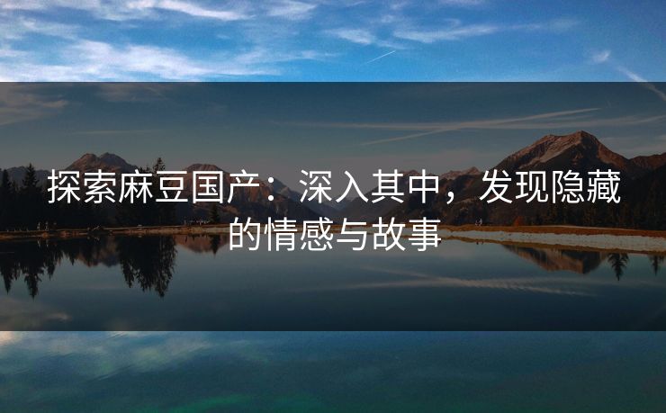 探索麻豆国产：深入其中，发现隐藏的情感与故事