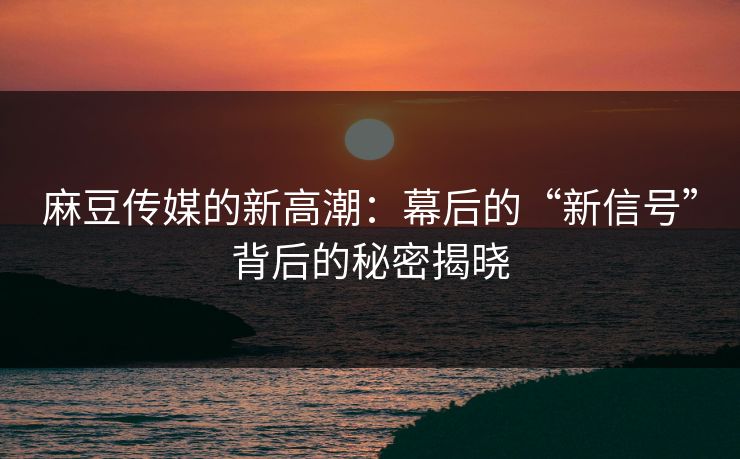 麻豆传媒的新高潮：幕后的“新信号”背后的秘密揭晓