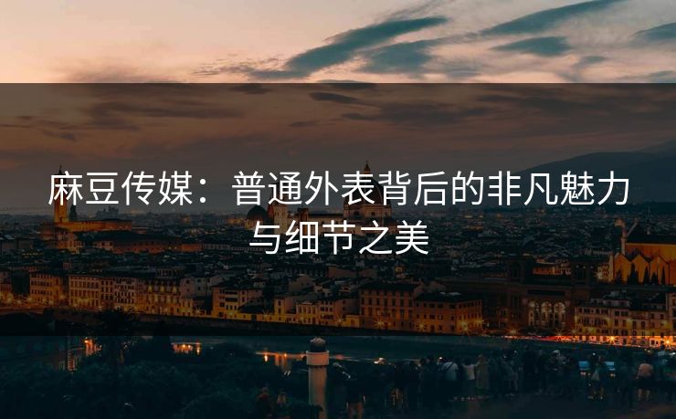 麻豆传媒：普通外表背后的非凡魅力与细节之美