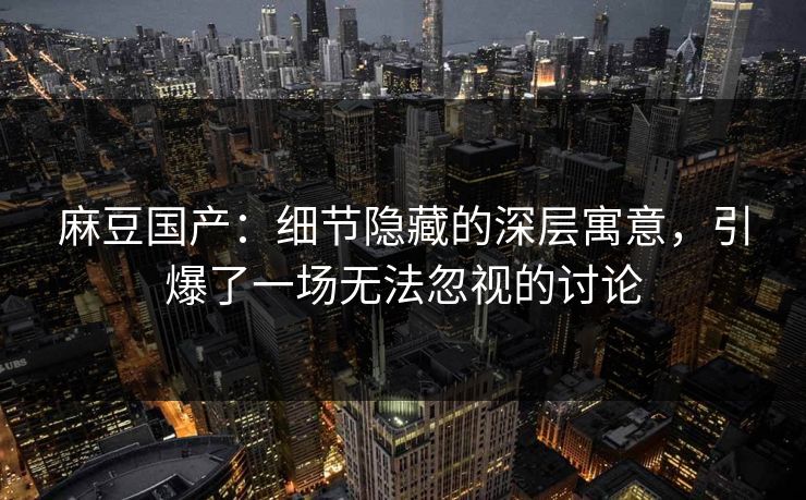 麻豆国产:细节隐藏的深层寓意,引爆了一场无法忽视的讨论