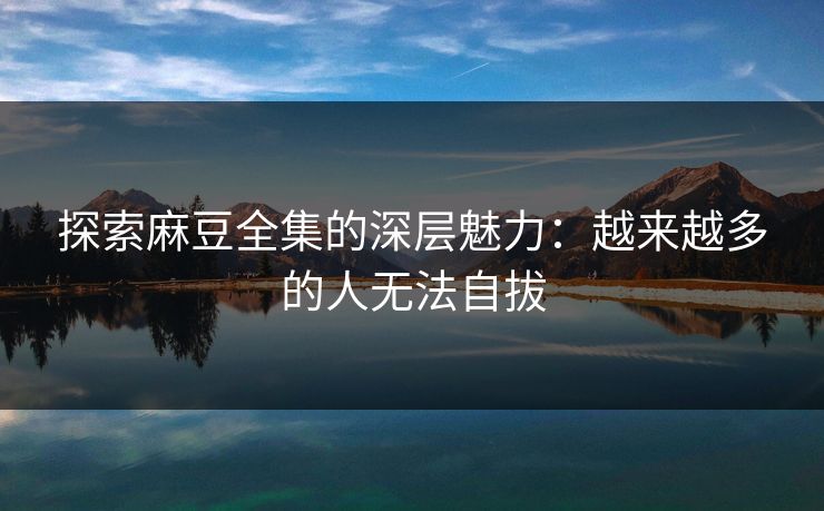 探索麻豆全集的深层魅力:越来越多的人无法自拔