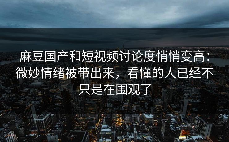 麻豆国产和短视频讨论度悄悄变高：微妙情绪被带出来，看懂的人已经不只是在围观了