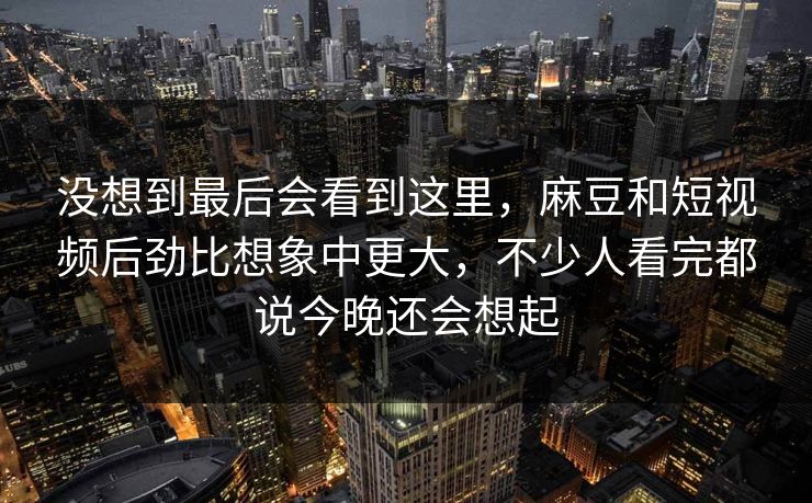 没想到最后会看到这里，麻豆和短视频后劲比想象中更大，不少人看完都说今晚还会想起