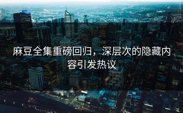 麻豆全集重磅回归，深层次的隐藏内容引发热议