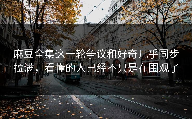 麻豆全集这一轮争议和好奇几乎同步拉满,看懂的人已经不只是在围观了 麻豆全集这一轮争议和好奇几乎同步拉满,看懂的人已经不只是在围观了