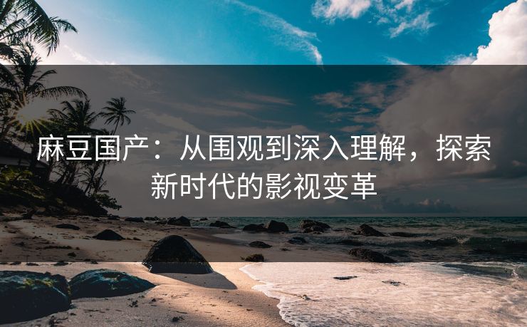 麻豆国产:从围观到深入理解,探索新时代的影视变革 麻豆国产:从围观到深入理解,探索新时代的影视变革