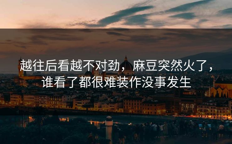 越往后看越不对劲,麻豆突然火了,谁看了都很难装作没事发生 越往后看越不对劲,麻豆突然火了,谁看了都很难装作没事发生