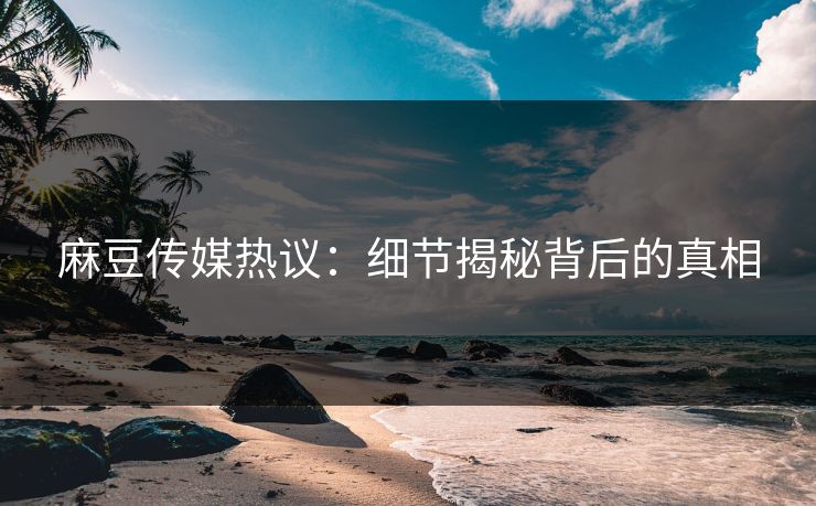 麻豆传媒热议:细节揭秘背后的真相 麻豆传媒热议:细节揭秘背后的真相