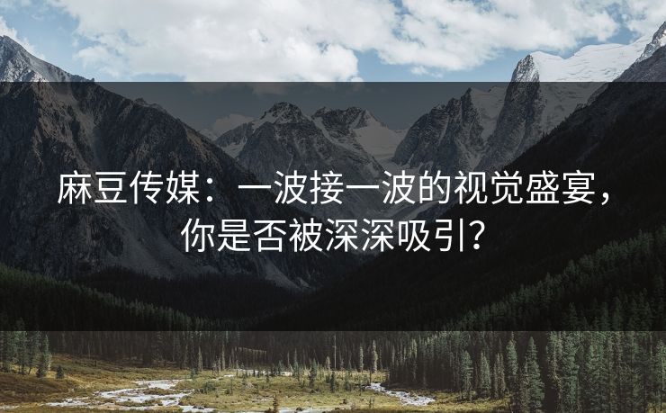 麻豆传媒：一波接一波的视觉盛宴，你是否被深深吸引？