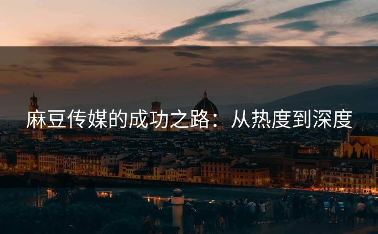 麻豆传媒的成功之路:从热度到深度 麻豆传媒的成功之路:从热度到深度