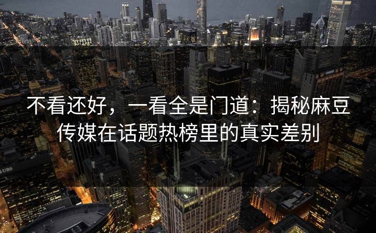 不看还好,一看全是门道:揭秘麻豆传媒在话题热榜里的真实差别 不看还好,一看全是门道:揭秘麻豆传媒在话题热榜里的真实差别