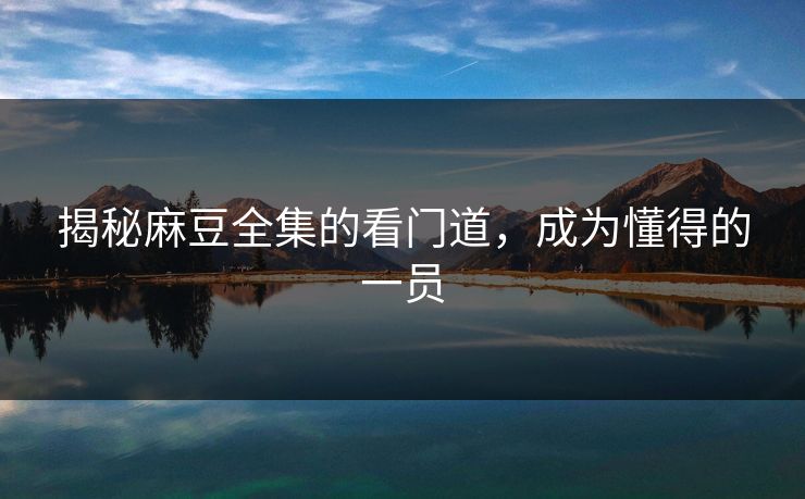 揭秘麻豆全集的看门道，成为懂得的一员